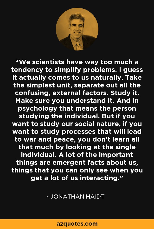 We scientists have way too much a tendency to simplify problems. I guess it actually comes to us naturally. Take the simplest unit, separate out all the confusing, external factors. Study it. Make sure you understand it. And in psychology that means the person studying the individual. But if you want to study our social nature, if you want to study processes that will lead to war and peace, you don't learn all that much by looking at the single individual. A lot of the important things are emergent facts about us, things that you can only see when you get a lot of us interacting. - Jonathan Haidt