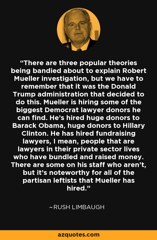 There are three popular theories being bandied about to explain Robert Mueller investigation, but we have to remember that it was the Donald Trump administration that decided to do this. Mueller is hiring some of the biggest Democrat lawyer donors he can find. He's hired huge donors to Barack Obama, huge donors to Hillary Clinton. He has hired fundraising lawyers, I mean, people that are lawyers in their private sector lives who have bundled and raised money. There are some on his staff who aren't, but it's noteworthy for all of the partisan leftists that Mueller has hired. - Rush Limbaugh