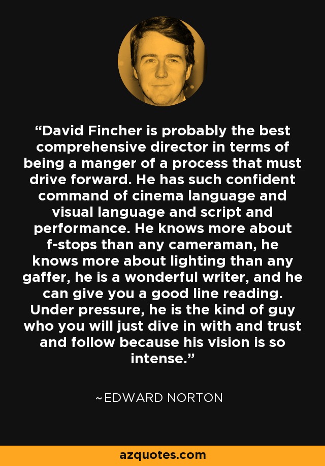 David Fincher is probably the best comprehensive director in terms of being a manger of a process that must drive forward. He has such confident command of cinema language and visual language and script and performance. He knows more about f-stops than any cameraman, he knows more about lighting than any gaffer, he is a wonderful writer, and he can give you a good line reading. Under pressure, he is the kind of guy who you will just dive in with and trust and follow because his vision is so intense. - Edward Norton