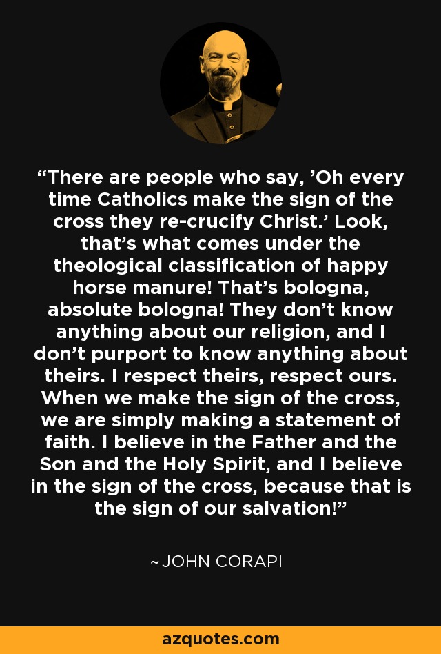 There are people who say, 'Oh every time Catholics make the sign of the cross they re-crucify Christ.' Look, that's what comes under the theological classification of happy horse manure! That's bologna, absolute bologna! They don't know anything about our religion, and I don't purport to know anything about theirs. I respect theirs, respect ours. When we make the sign of the cross, we are simply making a statement of faith. I believe in the Father and the Son and the Holy Spirit, and I believe in the sign of the cross, because that is the sign of our salvation! - John Corapi