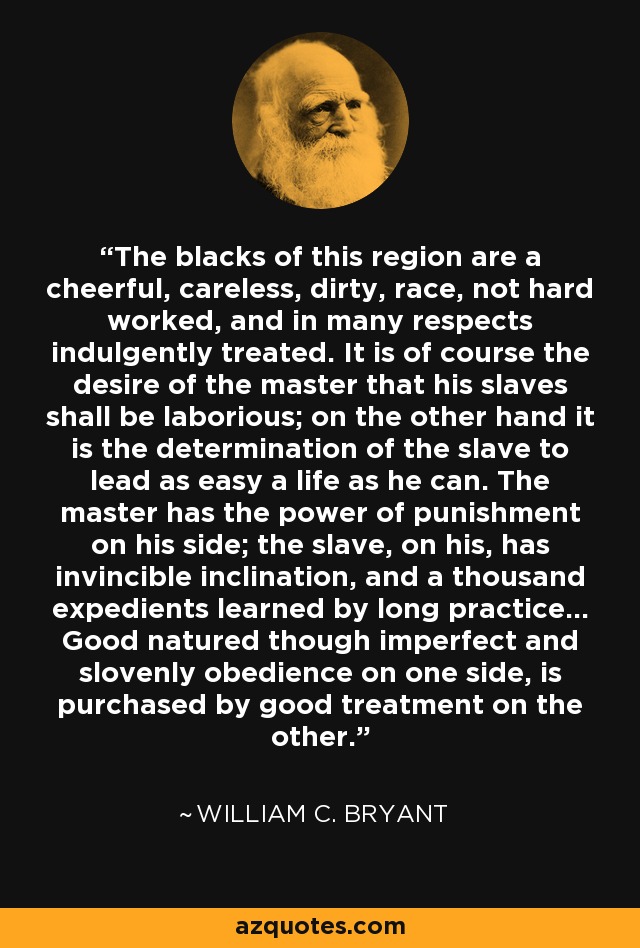 The blacks of this region are a cheerful, careless, dirty, race, not hard worked, and in many respects indulgently treated. It is of course the desire of the master that his slaves shall be laborious; on the other hand it is the determination of the slave to lead as easy a life as he can. The master has the power of punishment on his side; the slave, on his, has invincible inclination, and a thousand expedients learned by long practice... Good natured though imperfect and slovenly obedience on one side, is purchased by good treatment on the other. - William C. Bryant