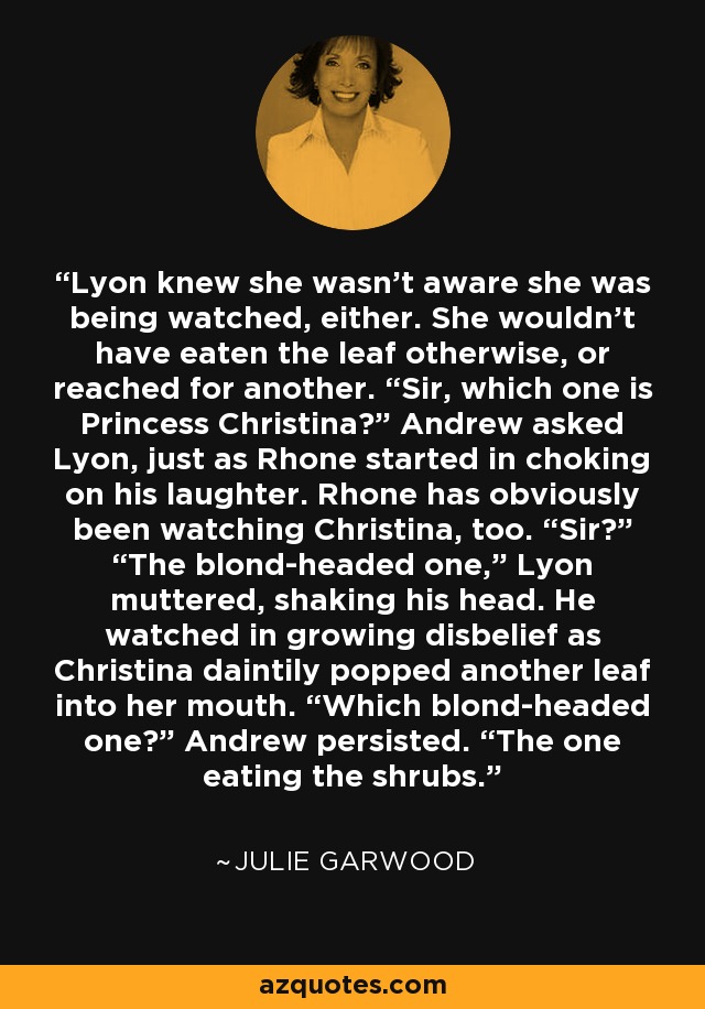 Lyon knew she wasn't aware she was being watched, either. She wouldn't have eaten the leaf otherwise, or reached for another. “Sir, which one is Princess Christina?” Andrew asked Lyon, just as Rhone started in choking on his laughter. Rhone has obviously been watching Christina, too. “Sir?” “The blond-headed one,” Lyon muttered, shaking his head. He watched in growing disbelief as Christina daintily popped another leaf into her mouth. “Which blond-headed one?” Andrew persisted. “The one eating the shrubs. - Julie Garwood