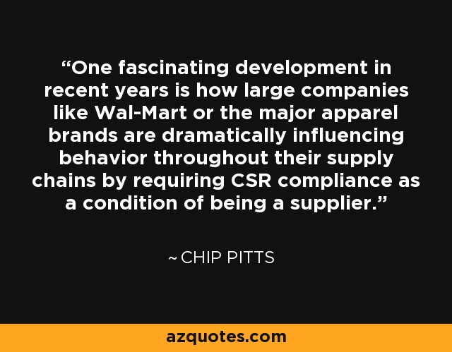 One fascinating development in recent years is how large companies like Wal-Mart or the major apparel brands are dramatically influencing behavior throughout their supply chains by requiring CSR compliance as a condition of being a supplier. - Chip Pitts