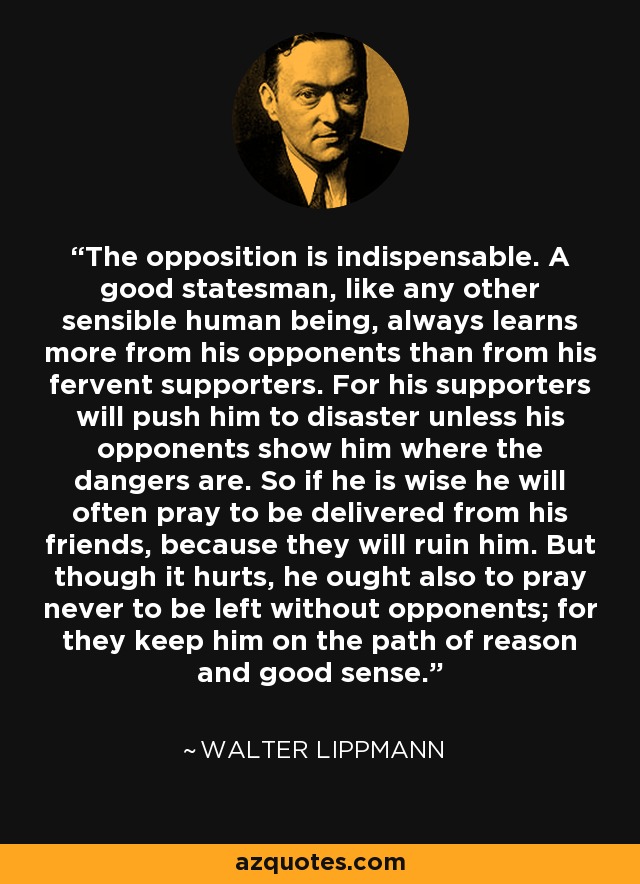 The opposition is indispensable. A good statesman, like any other sensible human being, always learns more from his opponents than from his fervent supporters. For his supporters will push him to disaster unless his opponents show him where the dangers are. So if he is wise he will often pray to be delivered from his friends, because they will ruin him. But though it hurts, he ought also to pray never to be left without opponents; for they keep him on the path of reason and good sense. - Walter Lippmann
