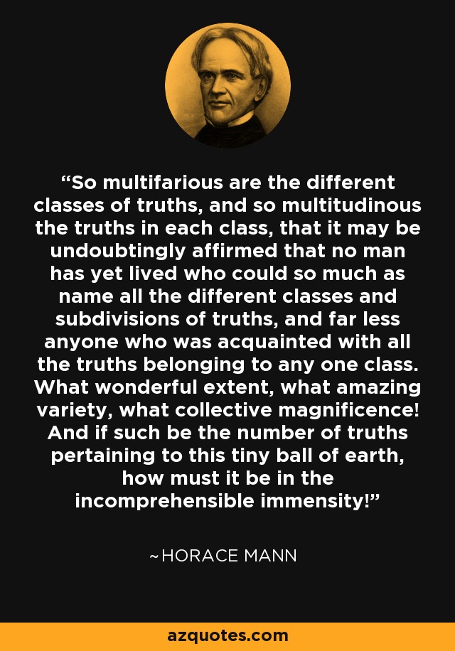 So multifarious are the different classes of truths, and so multitudinous the truths in each class, that it may be undoubtingly affirmed that no man has yet lived who could so much as name all the different classes and subdivisions of truths, and far less anyone who was acquainted with all the truths belonging to any one class. What wonderful extent, what amazing variety, what collective magnificence! And if such be the number of truths pertaining to this tiny ball of earth, how must it be in the incomprehensible immensity! - Horace Mann