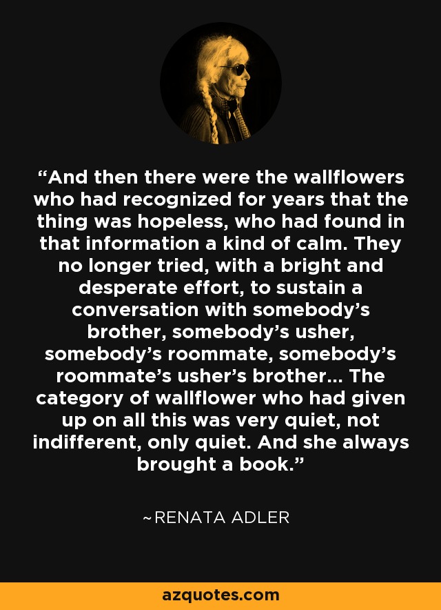 And then there were the wallflowers who had recognized for years that the thing was hopeless, who had found in that information a kind of calm. They no longer tried, with a bright and desperate effort, to sustain a conversation with somebody's brother, somebody's usher, somebody's roommate, somebody's roommate's usher's brother... The category of wallflower who had given up on all this was very quiet, not indifferent, only quiet. And she always brought a book. - Renata Adler