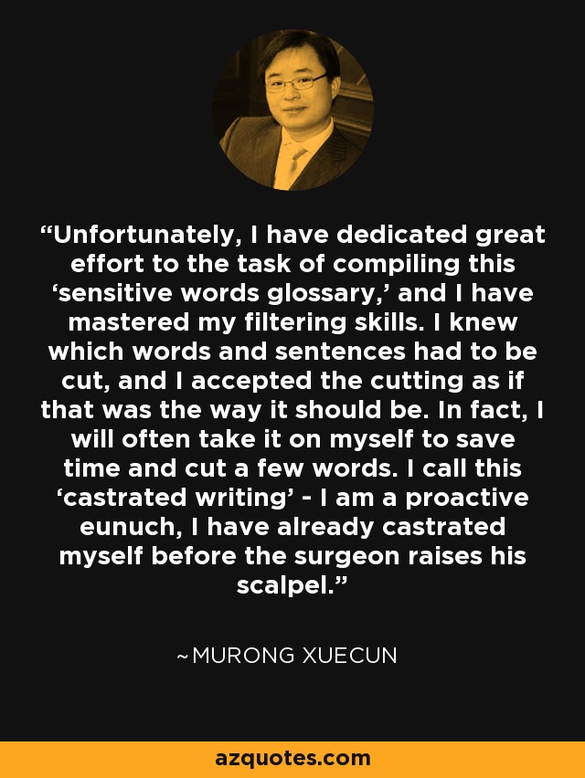 Unfortunately, I have dedicated great effort to the task of compiling this ‘sensitive words glossary,’ and I have mastered my filtering skills. I knew which words and sentences had to be cut, and I accepted the cutting as if that was the way it should be. In fact, I will often take it on myself to save time and cut a few words. I call this ‘castrated writing’ - I am a proactive eunuch, I have already castrated myself before the surgeon raises his scalpel. - Murong Xuecun