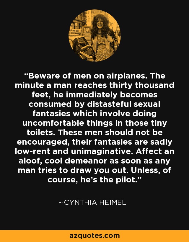 Beware of men on airplanes. The minute a man reaches thirty thousand feet, he immediately becomes consumed by distasteful sexual fantasies which involve doing uncomfortable things in those tiny toilets. These men should not be encouraged, their fantasies are sadly low-rent and unimaginative. Affect an aloof, cool demeanor as soon as any man tries to draw you out. Unless, of course, he's the pilot. - Cynthia Heimel