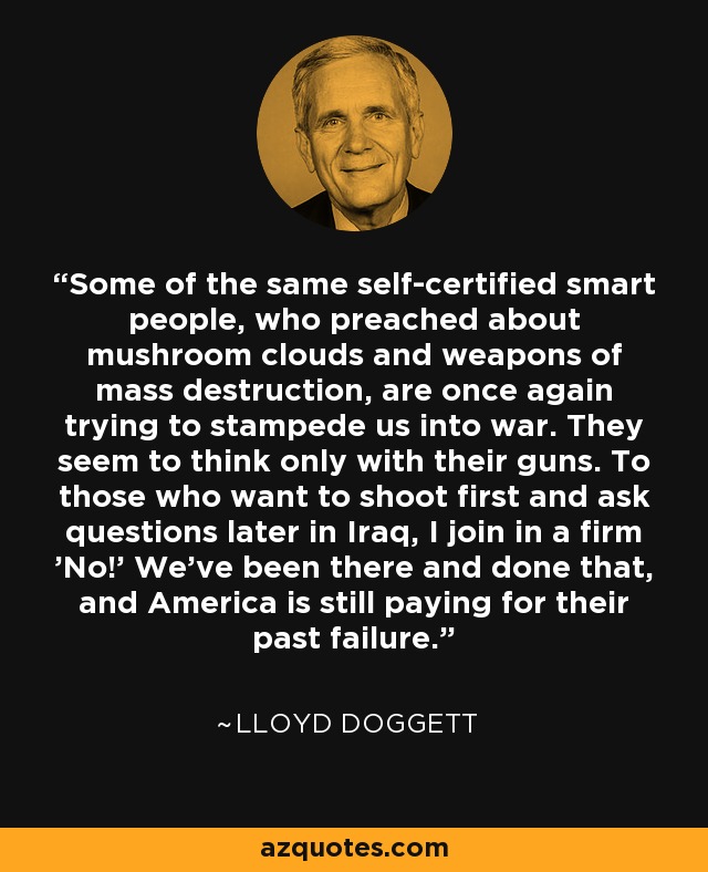 Some of the same self-certified smart people, who preached about mushroom clouds and weapons of mass destruction, are once again trying to stampede us into war. They seem to think only with their guns. To those who want to shoot first and ask questions later in Iraq, I join in a firm 'No!' We've been there and done that, and America is still paying for their past failure. - Lloyd Doggett