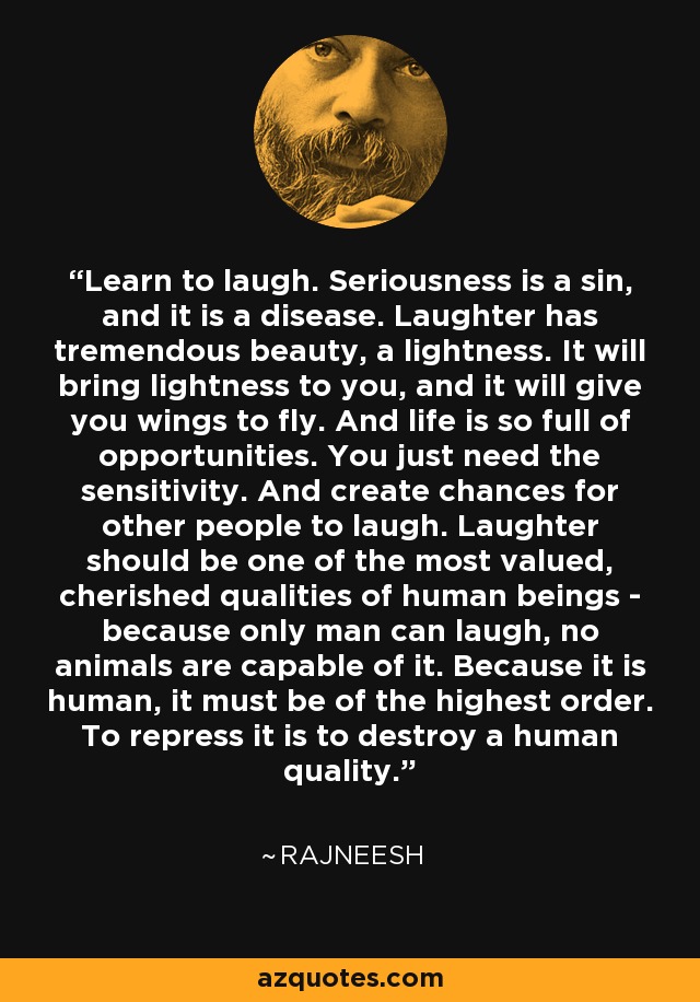 Learn to laugh. Seriousness is a sin, and it is a disease. Laughter has tremendous beauty, a lightness. It will bring lightness to you, and it will give you wings to fly. And life is so full of opportunities. You just need the sensitivity. And create chances for other people to laugh. Laughter should be one of the most valued, cherished qualities of human beings - because only man can laugh, no animals are capable of it. Because it is human, it must be of the highest order. To repress it is to destroy a human quality. - Rajneesh