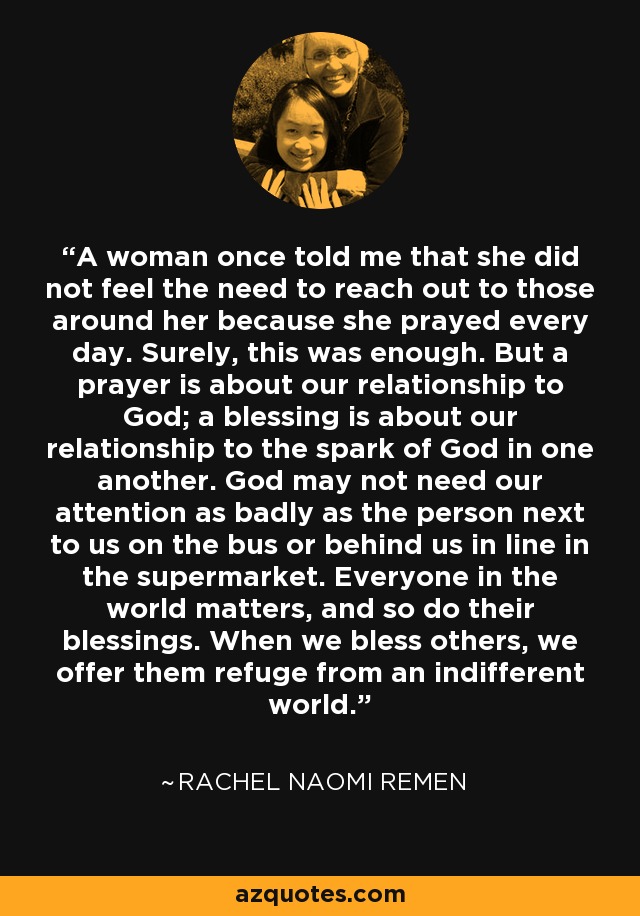 A woman once told me that she did not feel the need to reach out to those around her because she prayed every day. Surely, this was enough. But a prayer is about our relationship to God; a blessing is about our relationship to the spark of God in one another. God may not need our attention as badly as the person next to us on the bus or behind us in line in the supermarket. Everyone in the world matters, and so do their blessings. When we bless others, we offer them refuge from an indifferent world. - Rachel Naomi Remen