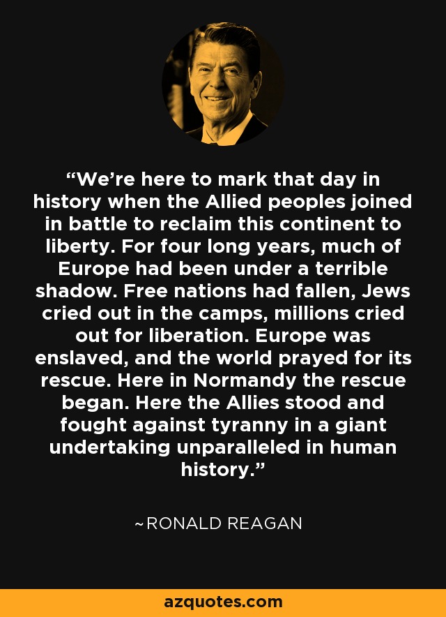 We're here to mark that day in history when the Allied peoples joined in battle to reclaim this continent to liberty. For four long years, much of Europe had been under a terrible shadow. Free nations had fallen, Jews cried out in the camps, millions cried out for liberation. Europe was enslaved, and the world prayed for its rescue. Here in Normandy the rescue began. Here the Allies stood and fought against tyranny in a giant undertaking unparalleled in human history. - Ronald Reagan