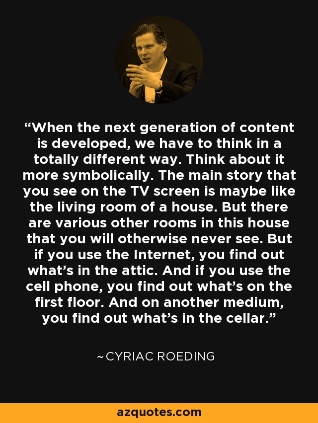 When the next generation of content is developed, we have to think in a totally different way. Think about it more symbolically. The main story that you see on the TV screen is maybe like the living room of a house. But there are various other rooms in this house that you will otherwise never see. But if you use the Internet, you find out what's in the attic. And if you use the cell phone, you find out what's on the first floor. And on another medium, you find out what's in the cellar. - Cyriac Roeding