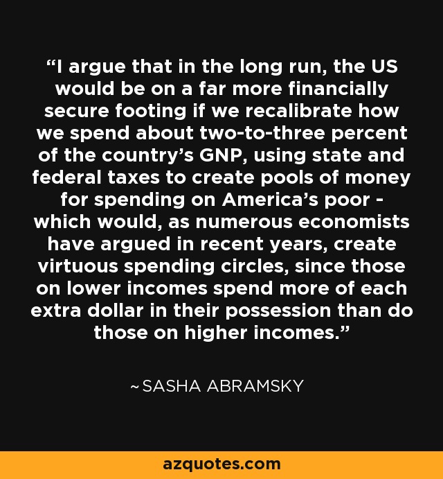 I argue that in the long run, the US would be on a far more financially secure footing if we recalibrate how we spend about two-to-three percent of the country's GNP, using state and federal taxes to create pools of money for spending on America's poor - which would, as numerous economists have argued in recent years, create virtuous spending circles, since those on lower incomes spend more of each extra dollar in their possession than do those on higher incomes. - Sasha Abramsky