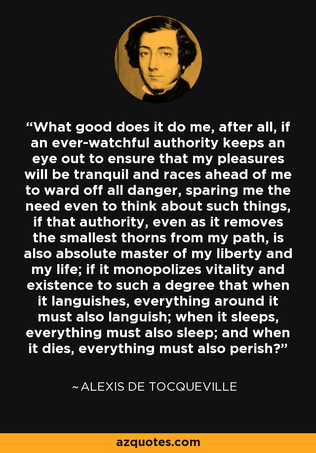 What good does it do me, after all, if an ever-watchful authority keeps an eye out to ensure that my pleasures will be tranquil and races ahead of me to ward off all danger, sparing me the need even to think about such things, if that authority, even as it removes the smallest thorns from my path, is also absolute master of my liberty and my life; if it monopolizes vitality and existence to such a degree that when it languishes, everything around it must also languish; when it sleeps, everything must also sleep; and when it dies, everything must also perish? - Alexis de Tocqueville