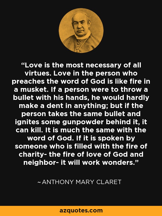 Love is the most necessary of all virtues. Love in the person who preaches the word of God is like fire in a musket. If a person were to throw a bullet with his hands, he would hardly make a dent in anything; but if the person takes the same bullet and ignites some gunpowder behind it, it can kill. It is much the same with the word of God. If it is spoken by someone who is filled with the fire of charity- the fire of love of God and neighbor- it will work wonders. - Anthony Mary Claret