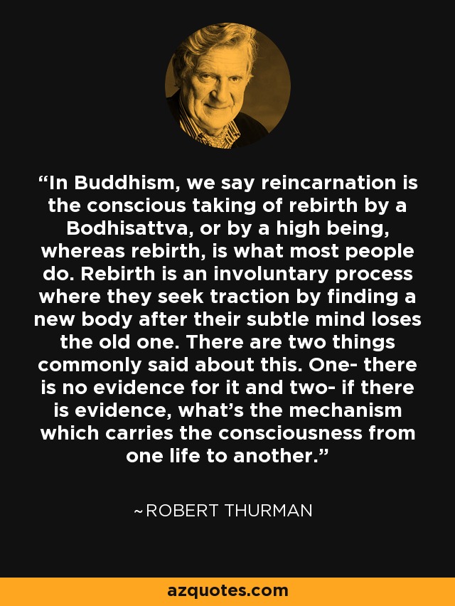In Buddhism, we say reincarnation is the conscious taking of rebirth by a Bodhisattva, or by a high being, whereas rebirth, is what most people do. Rebirth is an involuntary process where they seek traction by finding a new body after their subtle mind loses the old one. There are two things commonly said about this. One- there is no evidence for it and two- if there is evidence, what's the mechanism which carries the consciousness from one life to another. - Robert Thurman