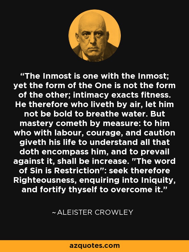The Inmost is one with the Inmost; yet the form of the One is not the form of the other; intimacy exacts fitness. He therefore who liveth by air, let him not be bold to breathe water. But mastery cometh by measure: to him who with labour, courage, and caution giveth his life to understand all that doth encompass him, and to prevail against it, shall be increase. 