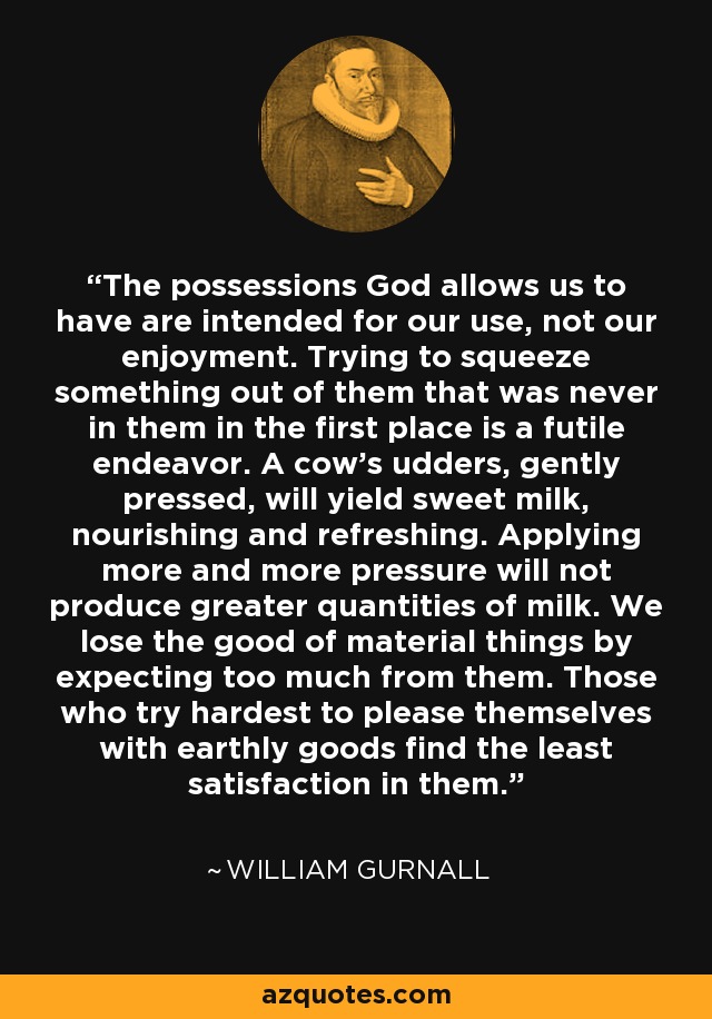 The possessions God allows us to have are intended for our use, not our enjoyment. Trying to squeeze something out of them that was never in them in the first place is a futile endeavor. A cow's udders, gently pressed, will yield sweet milk, nourishing and refreshing. Applying more and more pressure will not produce greater quantities of milk. We lose the good of material things by expecting too much from them. Those who try hardest to please themselves with earthly goods find the least satisfaction in them. - William Gurnall