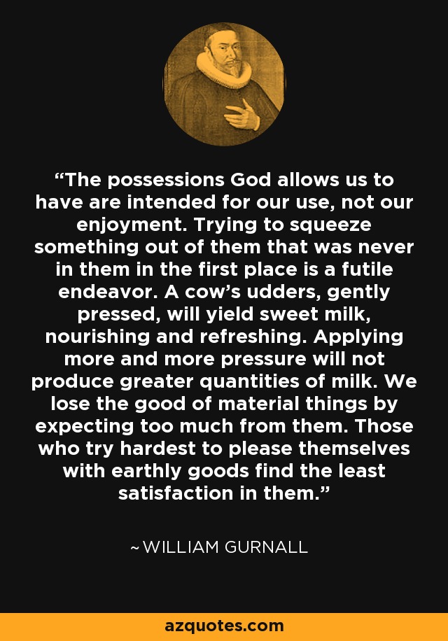 The possessions God allows us to have are intended for our use, not our enjoyment. Trying to squeeze something out of them that was never in them in the first place is a futile endeavor. A cow's udders, gently pressed, will yield sweet milk, nourishing and refreshing. Applying more and more pressure will not produce greater quantities of milk. We lose the good of material things by expecting too much from them. Those who try hardest to please themselves with earthly goods find the least satisfaction in them. - William Gurnall
