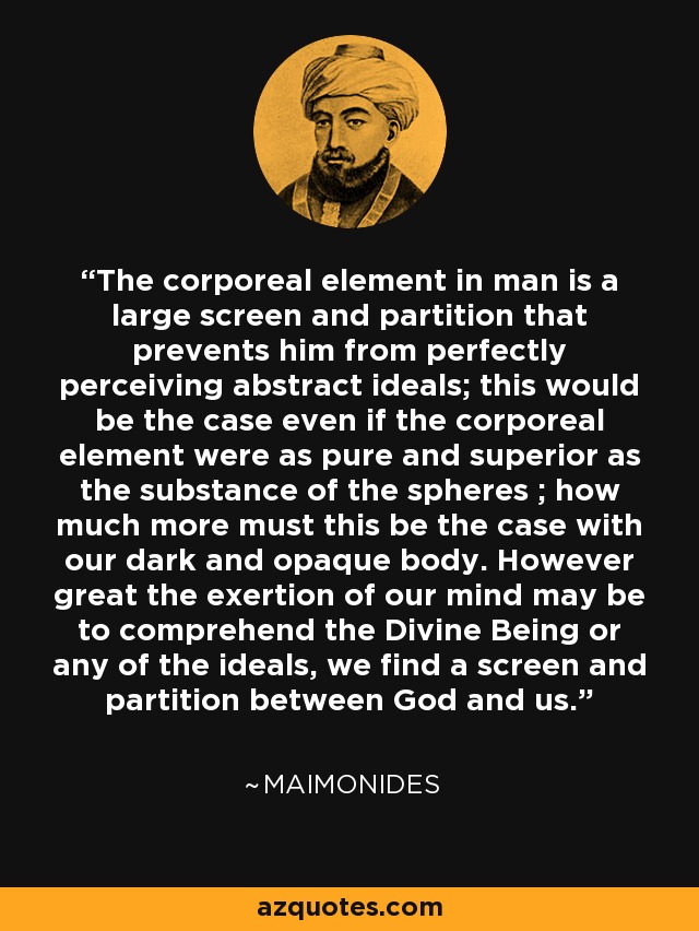 The corporeal element in man is a large screen and partition that prevents him from perfectly perceiving abstract ideals; this would be the case even if the corporeal element were as pure and superior as the substance of the spheres ; how much more must this be the case with our dark and opaque body. However great the exertion of our mind may be to comprehend the Divine Being or any of the ideals, we find a screen and partition between God and us. - Maimonides