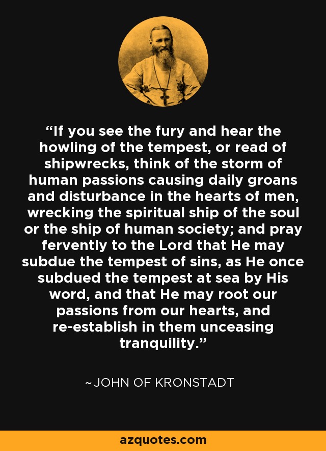 If you see the fury and hear the howling of the tempest, or read of shipwrecks, think of the storm of human passions causing daily groans and disturbance in the hearts of men, wrecking the spiritual ship of the soul or the ship of human society; and pray fervently to the Lord that He may subdue the tempest of sins, as He once subdued the tempest at sea by His word, and that He may root our passions from our hearts, and re-establish in them unceasing tranquility. - John of Kronstadt