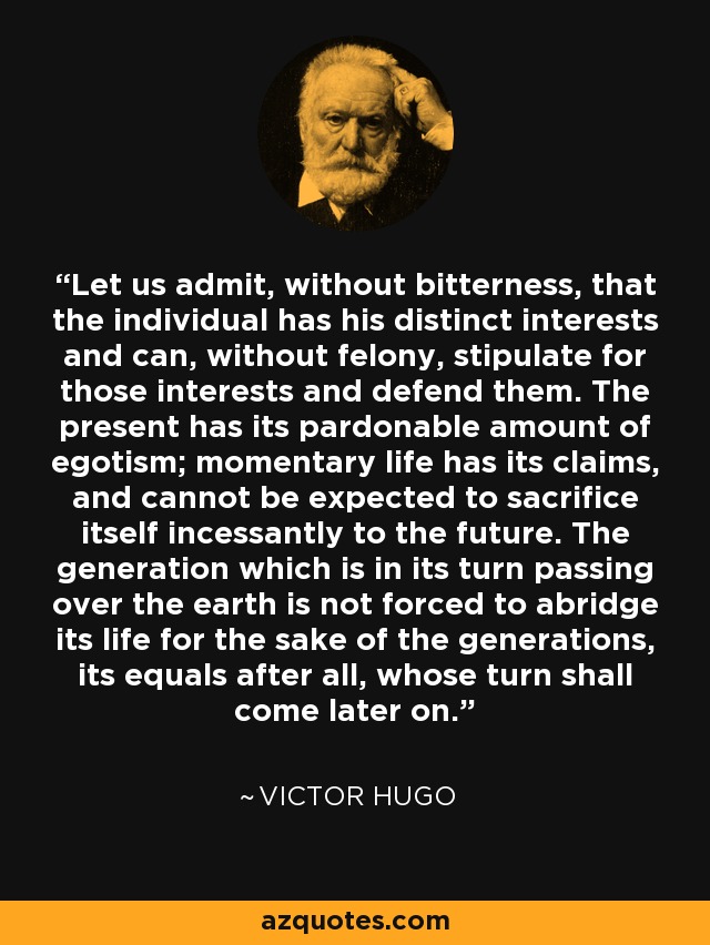 Let us admit, without bitterness, that the individual has his distinct interests and can, without felony, stipulate for those interests and defend them. The present has its pardonable amount of egotism; momentary life has its claims, and cannot be expected to sacrifice itself incessantly to the future. The generation which is in its turn passing over the earth is not forced to abridge its life for the sake of the generations, its equals after all, whose turn shall come later on. - Victor Hugo