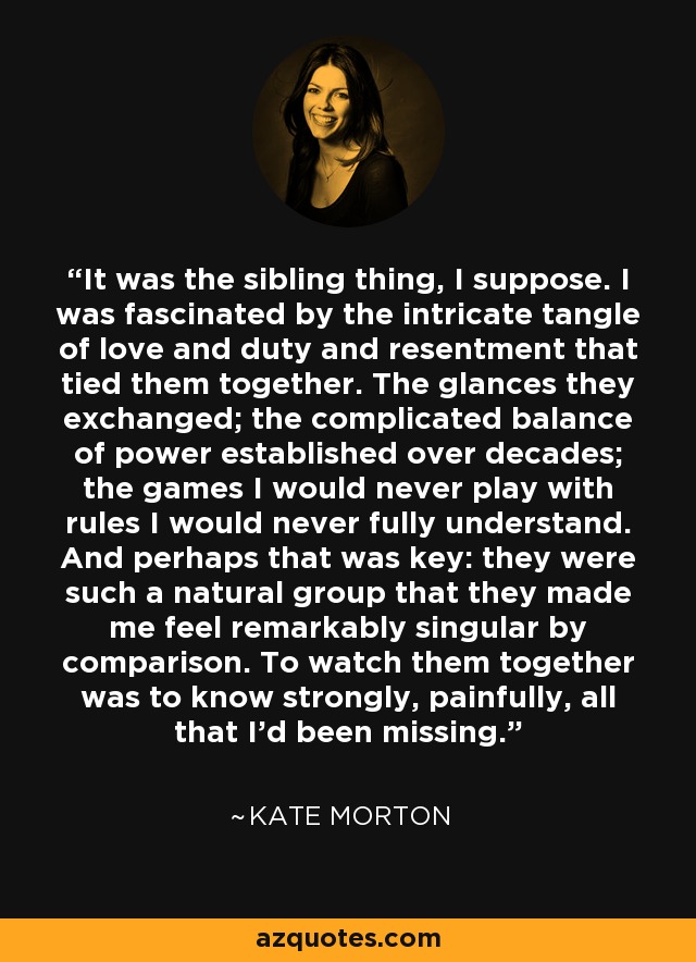 It was the sibling thing, I suppose. I was fascinated by the intricate tangle of love and duty and resentment that tied them together. The glances they exchanged; the complicated balance of power established over decades; the games I would never play with rules I would never fully understand. And perhaps that was key: they were such a natural group that they made me feel remarkably singular by comparison. To watch them together was to know strongly, painfully, all that I'd been missing. - Kate Morton