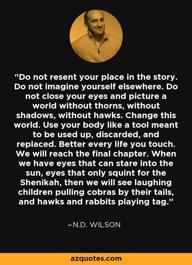 Do not resent your place in the story. Do not imagine yourself elsewhere. Do not close your eyes and picture a world without thorns, without shadows, without hawks. Change this world. Use your body like a tool meant to be used up, discarded, and replaced. Better every life you touch. We will reach the final chapter. When we have eyes that can stare into the sun, eyes that only squint for the Shenikah, then we will see laughing children pulling cobras by their tails, and hawks and rabbits playing tag. - N.D. Wilson