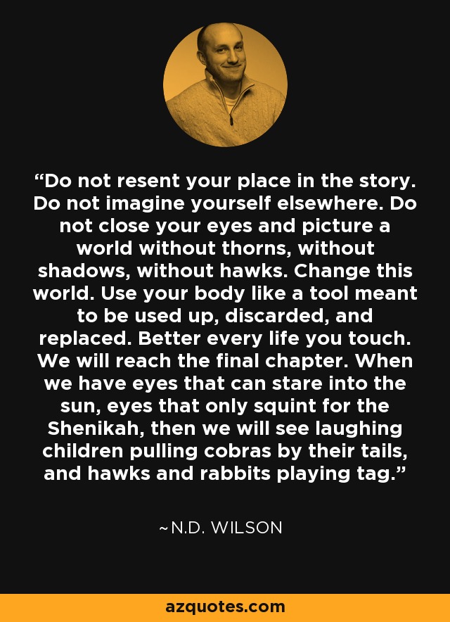 Do not resent your place in the story. Do not imagine yourself elsewhere. Do not close your eyes and picture a world without thorns, without shadows, without hawks. Change this world. Use your body like a tool meant to be used up, discarded, and replaced. Better every life you touch. We will reach the final chapter. When we have eyes that can stare into the sun, eyes that only squint for the Shenikah, then we will see laughing children pulling cobras by their tails, and hawks and rabbits playing tag. - N.D. Wilson