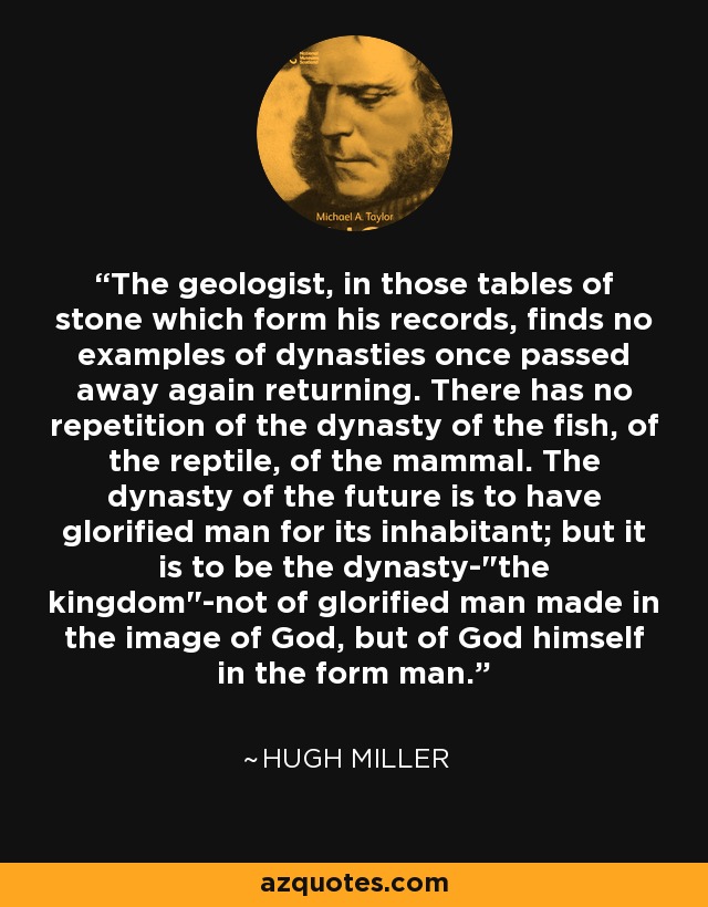 The geologist, in those tables of stone which form his records, finds no examples of dynasties once passed away again returning. There has no repetition of the dynasty of the fish, of the reptile, of the mammal. The dynasty of the future is to have glorified man for its inhabitant; but it is to be the dynasty-