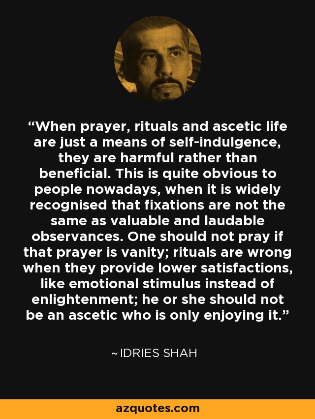 When prayer, rituals and ascetic life are just a means of self-indulgence, they are harmful rather than beneficial. This is quite obvious to people nowadays, when it is widely recognised that fixations are not the same as valuable and laudable observances. One should not pray if that prayer is vanity; rituals are wrong when they provide lower satisfactions, like emotional stimulus instead of enlightenment; he or she should not be an ascetic who is only enjoying it. - Idries Shah