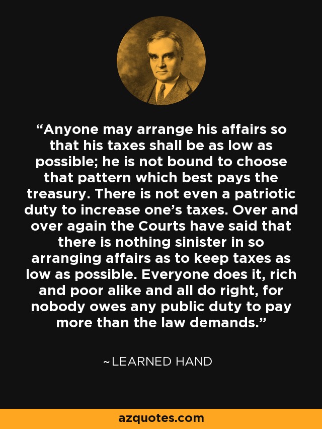 Anyone may arrange his affairs so that his taxes shall be as low as possible; he is not bound to choose that pattern which best pays the treasury. There is not even a patriotic duty to increase one's taxes. Over and over again the Courts have said that there is nothing sinister in so arranging affairs as to keep taxes as low as possible. Everyone does it, rich and poor alike and all do right, for nobody owes any public duty to pay more than the law demands. - Learned Hand