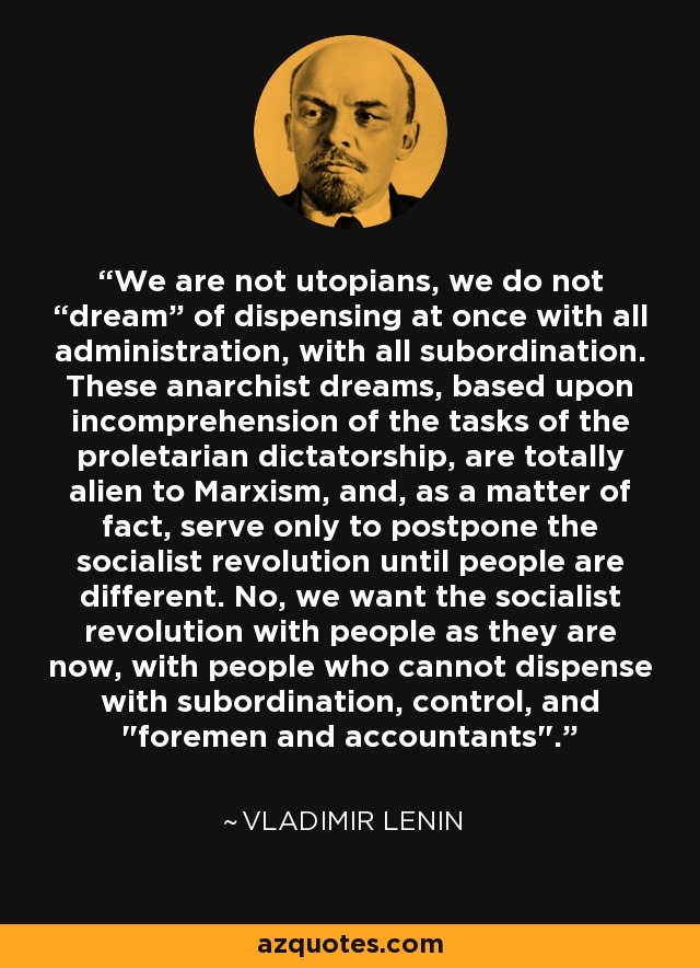 We are not utopians, we do not “dream” of dispensing at once with all administration, with all subordination. These anarchist dreams, based upon incomprehension of the tasks of the proletarian dictatorship, are totally alien to Marxism, and, as a matter of fact, serve only to postpone the socialist revolution until people are different. No, we want the socialist revolution with people as they are now, with people who cannot dispense with subordination, control, and 