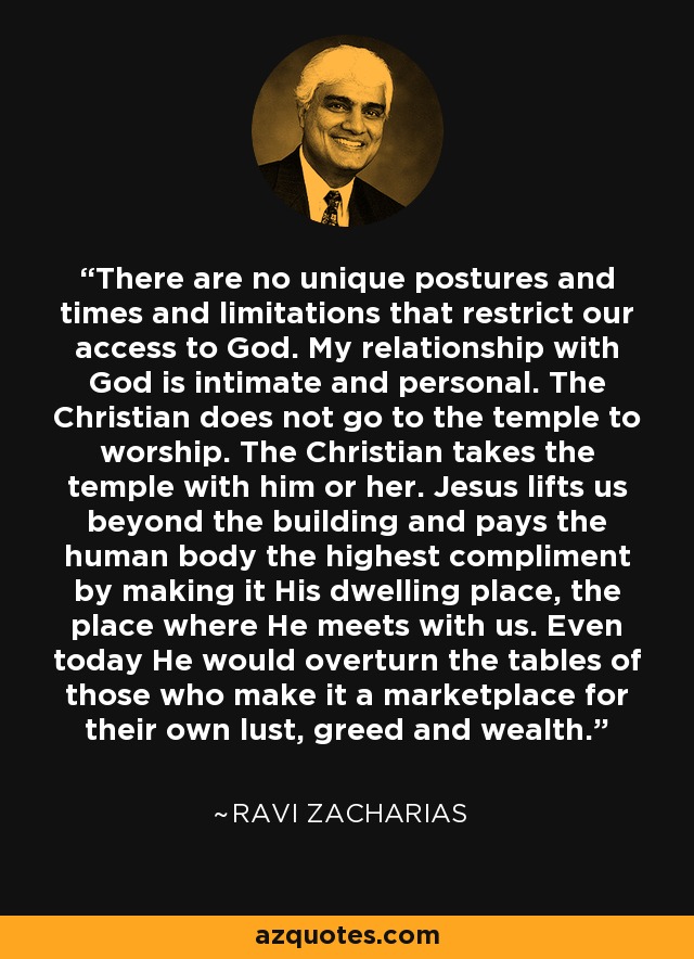 There are no unique postures and times and limitations that restrict our access to God. My relationship with God is intimate and personal. The Christian does not go to the temple to worship. The Christian takes the temple with him or her. Jesus lifts us beyond the building and pays the human body the highest compliment by making it His dwelling place, the place where He meets with us. Even today He would overturn the tables of those who make it a marketplace for their own lust, greed and wealth. - Ravi Zacharias