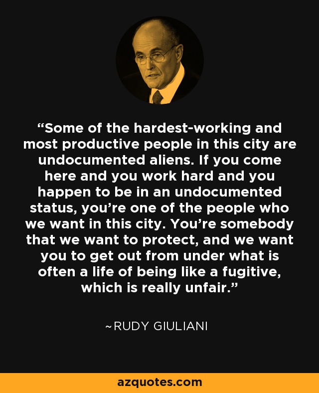 Some of the hardest-working and most productive people in this city are undocumented aliens. If you come here and you work hard and you happen to be in an undocumented status, you're one of the people who we want in this city. You're somebody that we want to protect, and we want you to get out from under what is often a life of being like a fugitive, which is really unfair. - Rudy Giuliani