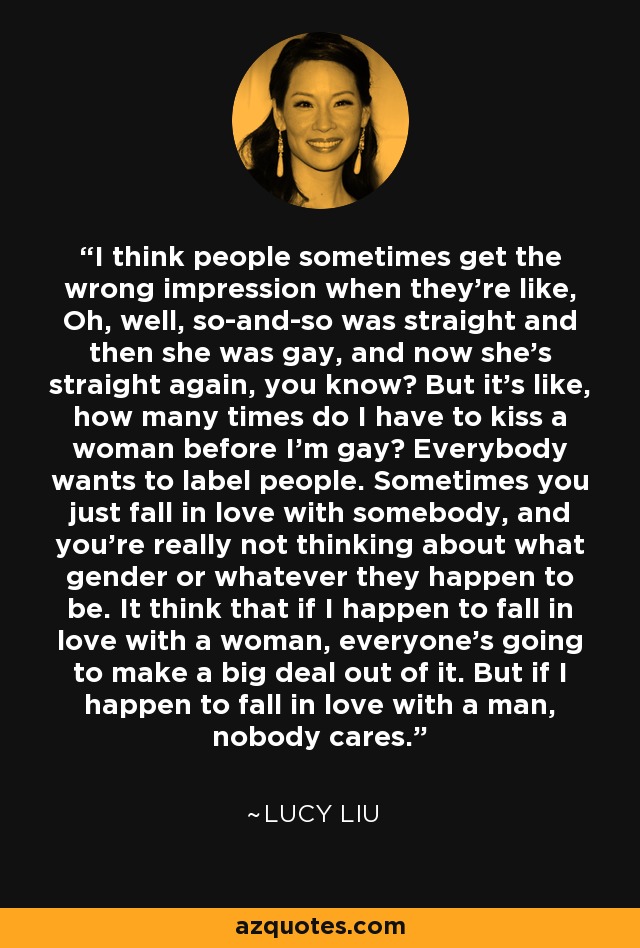 I think people sometimes get the wrong impression when they're like, Oh, well, so-and-so was straight and then she was gay, and now she's straight again, you know? But it's like, how many times do I have to kiss a woman before I'm gay? Everybody wants to label people. Sometimes you just fall in love with somebody, and you're really not thinking about what gender or whatever they happen to be. It think that if I happen to fall in love with a woman, everyone's going to make a big deal out of it. But if I happen to fall in love with a man, nobody cares. - Lucy Liu