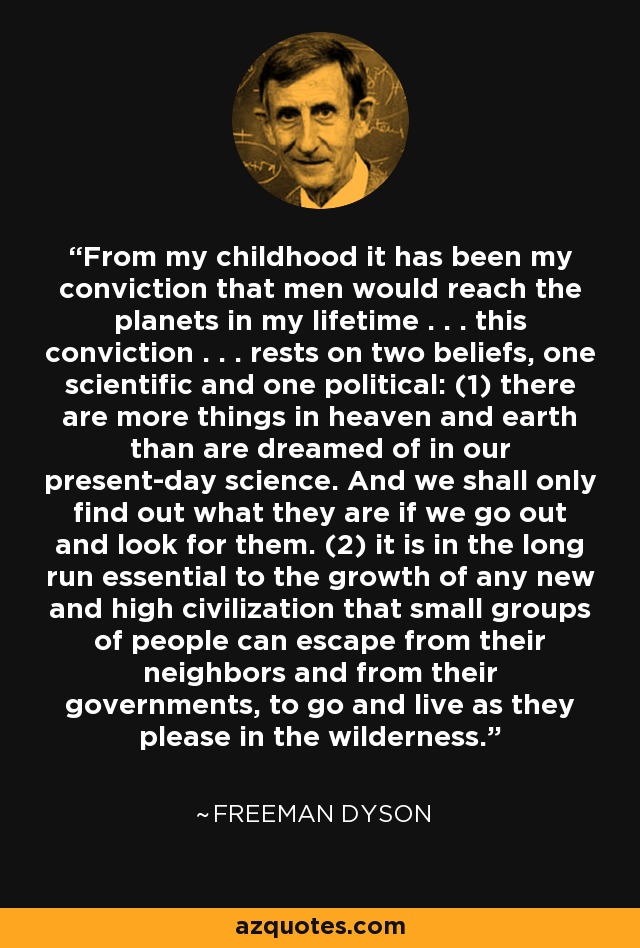 From my childhood it has been my conviction that men would reach the planets in my lifetime . . . this conviction . . . rests on two beliefs, one scientific and one political: (1) there are more things in heaven and earth than are dreamed of in our present-day science. And we shall only find out what they are if we go out and look for them. (2) it is in the long run essential to the growth of any new and high civilization that small groups of people can escape from their neighbors and from their governments, to go and live as they please in the wilderness. - Freeman Dyson