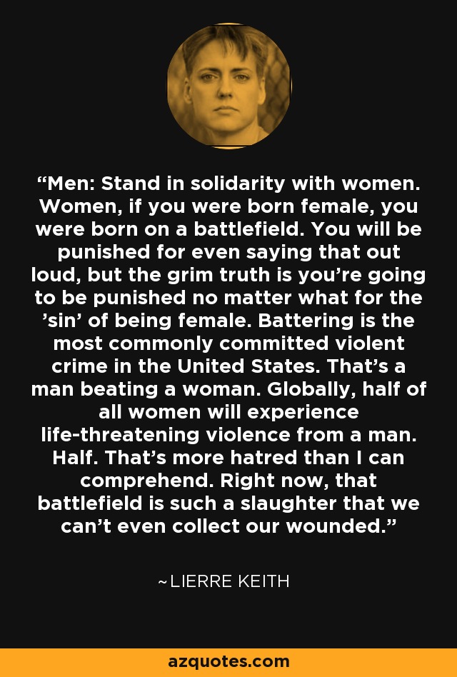 Men: Stand in solidarity with women. Women, if you were born female, you were born on a battlefield. You will be punished for even saying that out loud, but the grim truth is you're going to be punished no matter what for the 'sin' of being female. Battering is the most commonly committed violent crime in the United States. That's a man beating a woman. Globally, half of all women will experience life-threatening violence from a man. Half. That's more hatred than I can comprehend. Right now, that battlefield is such a slaughter that we can't even collect our wounded. - Lierre Keith