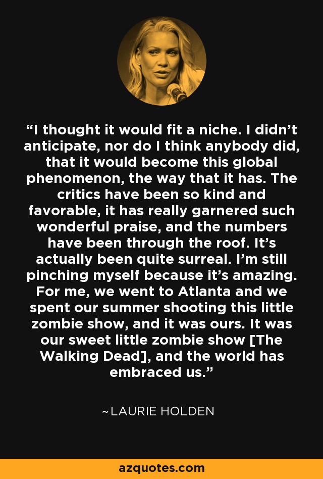 I thought it would fit a niche. I didn't anticipate, nor do I think anybody did, that it would become this global phenomenon, the way that it has. The critics have been so kind and favorable, it has really garnered such wonderful praise, and the numbers have been through the roof. It's actually been quite surreal. I'm still pinching myself because it's amazing. For me, we went to Atlanta and we spent our summer shooting this little zombie show, and it was ours. It was our sweet little zombie show [The Walking Dead], and the world has embraced us. - Laurie Holden