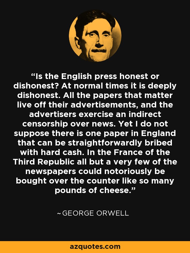Is the English press honest or dishonest? At normal times it is deeply dishonest. All the papers that matter live off their advertisements, and the advertisers exercise an indirect censorship over news. Yet I do not suppose there is one paper in England that can be straightforwardly bribed with hard cash. In the France of the Third Republic all but a very few of the newspapers could notoriously be bought over the counter like so many pounds of cheese. - George Orwell