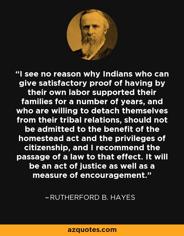 I see no reason why Indians who can give satisfactory proof of having by their own labor supported their families for a number of years, and who are willing to detach themselves from their tribal relations, should not be admitted to the benefit of the homestead act and the privileges of citizenship, and I recommend the passage of a law to that effect. It will be an act of justice as well as a measure of encouragement. - Rutherford B. Hayes