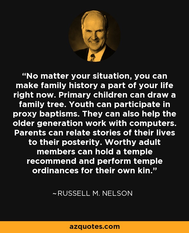 No matter your situation, you can make family history a part of your life right now. Primary children can draw a family tree. Youth can participate in proxy baptisms. They can also help the older generation work with computers. Parents can relate stories of their lives to their posterity. Worthy adult members can hold a temple recommend and perform temple ordinances for their own kin. - Russell M. Nelson