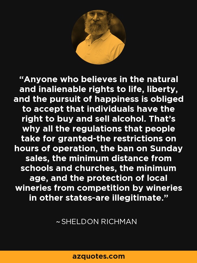 Anyone who believes in the natural and inalienable rights to life, liberty, and the pursuit of happiness is obliged to accept that individuals have the right to buy and sell alcohol. That's why all the regulations that people take for granted-the restrictions on hours of operation, the ban on Sunday sales, the minimum distance from schools and churches, the minimum age, and the protection of local wineries from competition by wineries in other states-are illegitimate. - Sheldon Richman