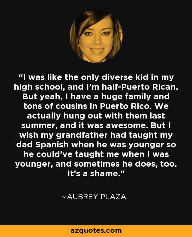 I was like the only diverse kid in my high school, and I'm half-Puerto Rican. But yeah, I have a huge family and tons of cousins in Puerto Rico. We actually hung out with them last summer, and it was awesome. But I wish my grandfather had taught my dad Spanish when he was younger so he could've taught me when I was younger, and sometimes he does, too. It's a shame. - Aubrey Plaza