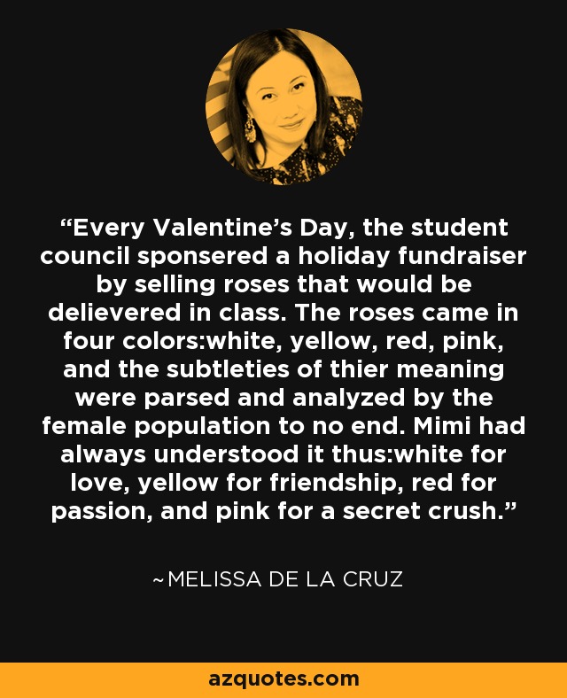 Every Valentine's Day, the student council sponsered a holiday fundraiser by selling roses that would be delievered in class. The roses came in four colors:white, yellow, red, pink, and the subtleties of thier meaning were parsed and analyzed by the female population to no end. Mimi had always understood it thus:white for love, yellow for friendship, red for passion, and pink for a secret crush. - Melissa de la Cruz