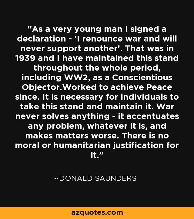 As a very young man I signed a declaration - 'I renounce war and will never support another'. That was in 1939 and I have maintained this stand throughout the whole period, including WW2, as a Conscientious Objector.Worked to achieve Peace since. It is necessary for individuals to take this stand and maintain it. War never solves anything - it accentuates any problem, whatever it is, and makes matters worse. There is no moral or humanitarian justification for it. - Donald Saunders