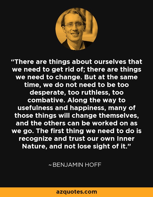 There are things about ourselves that we need to get rid of; there are things we need to change. But at the same time, we do not need to be too desperate, too ruthless, too combative. Along the way to usefulness and happiness, many of those things will change themselves, and the others can be worked on as we go. The first thing we need to do is recognize and trust our own Inner Nature, and not lose sight of it. - Benjamin Hoff