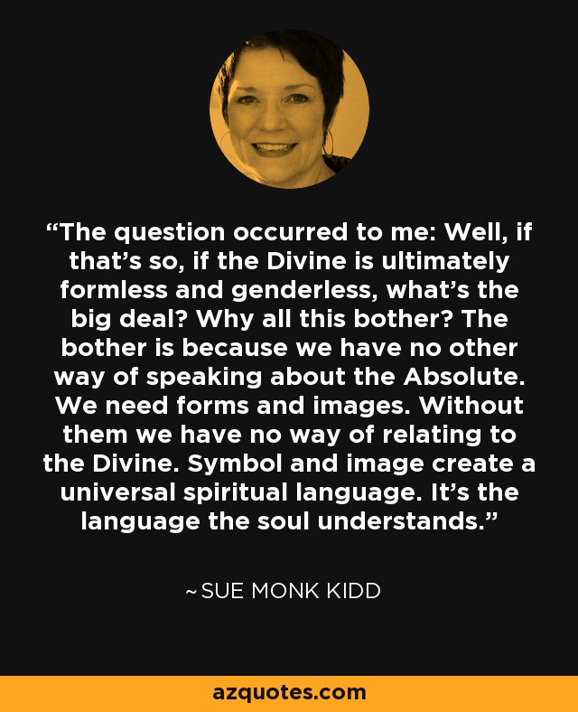 The question occurred to me: Well, if that's so, if the Divine is ultimately formless and genderless, what's the big deal? Why all this bother? The bother is because we have no other way of speaking about the Absolute. We need forms and images. Without them we have no way of relating to the Divine. Symbol and image create a universal spiritual language. It's the language the soul understands. - Sue Monk Kidd