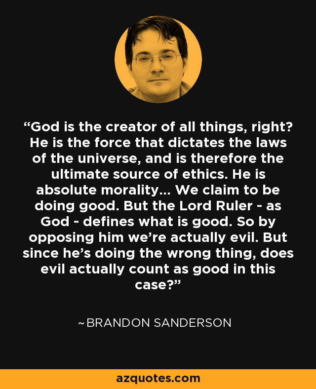 God is the creator of all things, right? He is the force that dictates the laws of the universe, and is therefore the ultimate source of ethics. He is absolute morality... We claim to be doing good. But the Lord Ruler - as God - defines what is good. So by opposing him we're actually evil. But since he's doing the wrong thing, does evil actually count as good in this case? - Brandon Sanderson